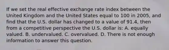 If we set the real effective exchange rate index between the United Kingdom and the United States equal to 100 in​ 2005, and find that the U.S. dollar has changed to a value of​ 91.4, then from a competitive perspective the U.S. dollar​ is: A. equally valued. B. undervalued. C. overvalued. D. There is not enough information to answer this question.