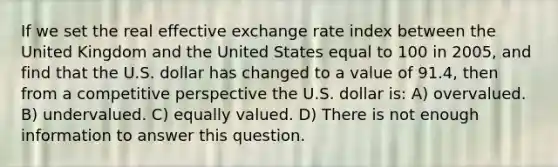 If we set the real effective exchange rate index between the United Kingdom and the United States equal to 100 in 2005, and find that the U.S. dollar has changed to a value of 91.4, then from a competitive perspective the U.S. dollar is: A) overvalued. B) undervalued. C) equally valued. D) There is not enough information to answer this question.