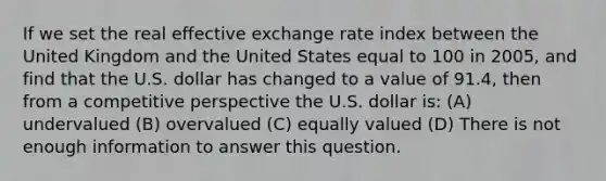 If we set the real effective exchange rate index between the United Kingdom and the United States equal to 100 in 2005, and find that the U.S. dollar has changed to a value of 91.4, then from a competitive perspective the U.S. dollar is: (A) undervalued (B) overvalued (C) equally valued (D) There is not enough information to answer this question.