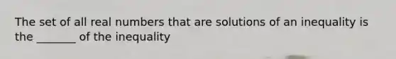 The set of all real numbers that are solutions of an inequality is the _______ of the inequality