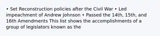 • Set Reconstruction policies after the Civil War • Led impeachment of Andrew Johnson • Passed the 14th, 15th, and 16th Amendments This list shows the accomplishments of a group of legislators known as the