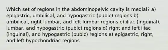 Which set of regions in the abdominopelvic cavity is medial? a) epigastric, umbilical, and hypogastric (pubic) regions b) umbilical, right lumbar, and left lumbar regions c) iliac (inguinal), lumbar, and hypogastric (pubic) regions d) right and left iliac (inguinal), and hypogastric (pubic) regions e) epigastric, right, and left hypochondriac regions