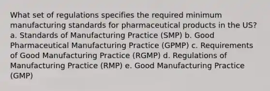 What set of regulations specifies the required minimum manufacturing standards for pharmaceutical products in the US? a. Standards of Manufacturing Practice (SMP) b. Good Pharmaceutical Manufacturing Practice (GPMP) c. Requirements of Good Manufacturing Practice (RGMP) d. Regulations of Manufacturing Practice (RMP) e. Good Manufacturing Practice (GMP)