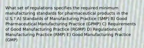 What set of regulations specifies the required minimum manufacturing standards for pharmaceutical products in the U.S.? A) Standards of Manufacturing Practice (SMP) B) Good Pharmaceutical Manufacturing Practice (GPMP) C) Requirements of Good Manufacturing Practice (RGMP) D) Regulations of Manufacturing Practice (RMP) E) Good Manufacturing Practice (GMP)