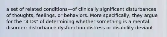 a set of related conditions—of clinically significant disturbances of thoughts, feelings, or behaviors. More specifically, they argue for the "4 Ds" of determining whether something is a mental disorder: disturbance dysfunction distress or disability deviant