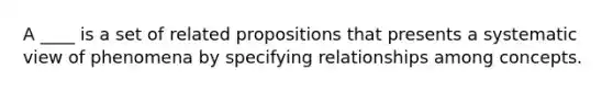 A ____ is a set of related propositions that presents a systematic view of phenomena by specifying relationships among concepts.