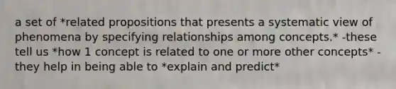 a set of *related propositions that presents a systematic view of phenomena by specifying relationships among concepts.* -these tell us *how 1 concept is related to one or more other concepts* -they help in being able to *explain and predict*