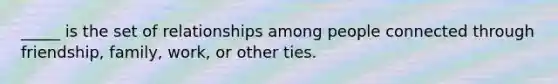 _____ is the set of relationships among people connected through friendship, family, work, or other ties.