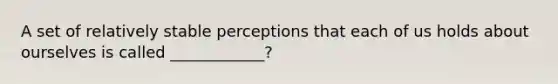 A set of relatively stable perceptions that each of us holds about ourselves is called ____________?