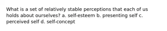 What is a set of relatively stable perceptions that each of us holds about ourselves? a. self-esteem b. presenting self c. perceived self d. self-concept