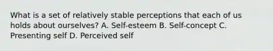 What is a set of relatively stable perceptions that each of us holds about ourselves? A. Self-esteem B. Self-concept C. Presenting self D. Perceived self