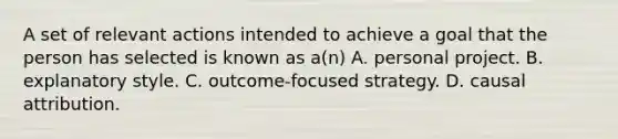 A set of relevant actions intended to achieve a goal that the person has selected is known as a(n) A. personal project. B. explanatory style. C. outcome-focused strategy. D. causal attribution.