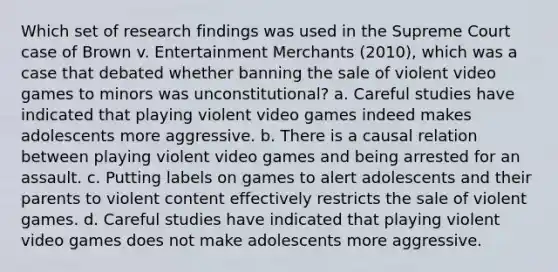 Which set of research findings was used in the Supreme Court case of Brown v. Entertainment Merchants (2010), which was a case that debated whether banning the sale of violent video games to minors was unconstitutional? a. Careful studies have indicated that playing violent video games indeed makes adolescents more aggressive. b. There is a causal relation between playing violent video games and being arrested for an assault. c. Putting labels on games to alert adolescents and their parents to violent content effectively restricts the sale of violent games. d. Careful studies have indicated that playing violent video games does not make adolescents more aggressive.