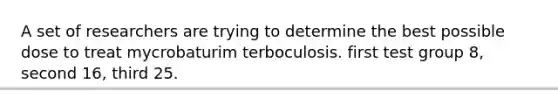 A set of researchers are trying to determine the best possible dose to treat mycrobaturim terboculosis. first test group 8, second 16, third 25.