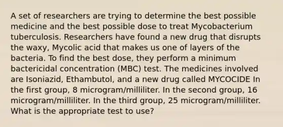 A set of researchers are trying to determine the best possible medicine and the best possible dose to treat Mycobacterium tuberculosis. Researchers have found a new drug that disrupts the waxy, Mycolic acid that makes us one of layers of the bacteria. To find the best dose, they perform a minimum bactericidal concentration (MBC) test. The medicines involved are Isoniazid, Ethambutol, and a new drug called MYCOCIDE In the first group, 8 microgram/milliliter. In the second group, 16 microgram/milliliter. In the third group, 25 microgram/milliliter. What is the appropriate test to use?