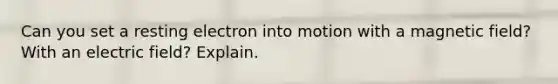 Can you set a resting electron into motion with a magnetic field? With an electric field? Explain.