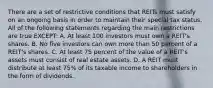 There are a set of restrictive conditions that REITs must satisfy on an ongoing basis in order to maintain their special tax status. All of the following statements regarding the main restrictions are true EXCEPT: A. At least 100 investors must own a REIT's shares. B. No five investors can own more than 50 percent of a REIT's shares. C. At least 75 percent of the value of a REIT's assets must consist of real estate assets. D. A REIT must distribute at least 75% of its taxable income to shareholders in the form of dividends.