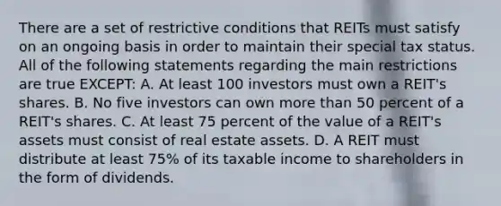 There are a set of restrictive conditions that REITs must satisfy on an ongoing basis in order to maintain their special tax status. All of the following statements regarding the main restrictions are true EXCEPT: A. At least 100 investors must own a REIT's shares. B. No five investors can own more than 50 percent of a REIT's shares. C. At least 75 percent of the value of a REIT's assets must consist of real estate assets. D. A REIT must distribute at least 75% of its taxable income to shareholders in the form of dividends.