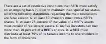 There are a set of restrictive conditions that REITs must satisfy on an ongoing basis in order to maintain their special tax status. All of the following statements regarding the main restrictions are false except: A. at least 50 investors must own a REIT's shares. B. at least 75 percent of the value of a REIT's assets must consist of real estate assets. C. no five investors can own more than 10 percent of a REIT's shares. D. a REIT must distribute at least 75% of its taxable income to shareholders in the form of dividends.