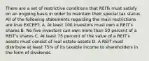 There are a set of restrictive conditions that REITs must satisfy on an ongoing basis in order to maintain their special tax status. All of the following statements regarding the main restrictions are true EXCEPT: A. At least 100 investors must own a REIT's shares B. No five investors can own more than 50 percent of a REIT's shares C. At least 75 percent of the value of a REIT's assets must consist of real estate assets D. A REIT must distribute at least 75% of its taxable income to shareholders in the form of dividends.