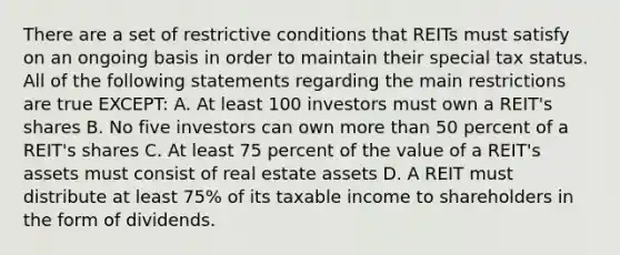 There are a set of restrictive conditions that REITs must satisfy on an ongoing basis in order to maintain their special tax status. All of the following statements regarding the main restrictions are true EXCEPT: A. At least 100 investors must own a REIT's shares B. No five investors can own <a href='https://www.questionai.com/knowledge/keWHlEPx42-more-than' class='anchor-knowledge'>more than</a> 50 percent of a REIT's shares C. At least 75 percent of the value of a REIT's assets must consist of real estate assets D. A REIT must distribute at least 75% of its taxable income to shareholders in the form of dividends.