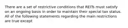 There are a set of restrictive conditions that REITs must satisfy on an ongoing basis in order to maintain their special tax status. All of the following statements regarding the main restrictions are true except