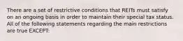 There are a set of restrictive conditions that REITs must satisfy on an ongoing basis in order to maintain their special tax status. All of the following statements regarding the main restrictions are true EXCEPT: