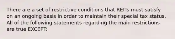 There are a set of restrictive conditions that REITs must satisfy on an ongoing basis in order to maintain their special tax status. All of the following statements regarding the main restrictions are true EXCEPT: