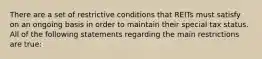 There are a set of restrictive conditions that REITs must satisfy on an ongoing basis in order to maintain their special tax status. All of the following statements regarding the main restrictions are true: