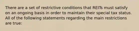 There are a set of restrictive conditions that REITs must satisfy on an ongoing basis in order to maintain their special tax status. All of the following statements regarding the main restrictions are true: