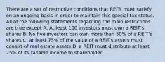 There are a set of restrictive conditions that REITs must satisfy on an ongoing basis in order to maintain this special tax status. All of the following statements regarding the main restrictions are true except A. At least 100 investors must own a REIT's shares B. No five investors can own more than 50% of a REIT's shares C. at least 75% of the value of a REIT's assets must consist of real estate assets D. a REIT must distribute at least 75% of its taxable income to shareholder..