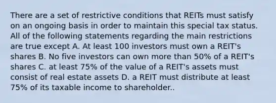 There are a set of restrictive conditions that REITs must satisfy on an ongoing basis in order to maintain this special tax status. All of the following statements regarding the main restrictions are true except A. At least 100 investors must own a REIT's shares B. No five investors can own more than 50% of a REIT's shares C. at least 75% of the value of a REIT's assets must consist of real estate assets D. a REIT must distribute at least 75% of its taxable income to shareholder..