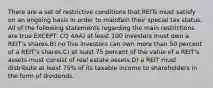 There are a set of restrictive conditions that REITs must satisfy on an ongoing basis in order to maintain their special tax status. All of the following statements regarding the main restrictions are true EXCEPT: CQ 4AA) at least 100 investors must own a REIT's shares.B) no five investors can own more than 50 percent of a REIT's shares.C) at least 75 percent of the value of a REIT's assets must consist of real estate assets.D) a REIT must distribute at least 75% of its taxable income to shareholders in the form of dividends.