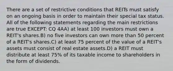 There are a set of restrictive conditions that REITs must satisfy on an ongoing basis in order to maintain their special tax status. All of the following statements regarding the main restrictions are true EXCEPT: CQ 4AA) at least 100 investors must own a REIT's shares.B) no five investors can own more than 50 percent of a REIT's shares.C) at least 75 percent of the value of a REIT's assets must consist of real estate assets.D) a REIT must distribute at least 75% of its taxable income to shareholders in the form of dividends.