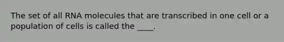 The set of all RNA molecules that are transcribed in one cell or a population of cells is called the ____.