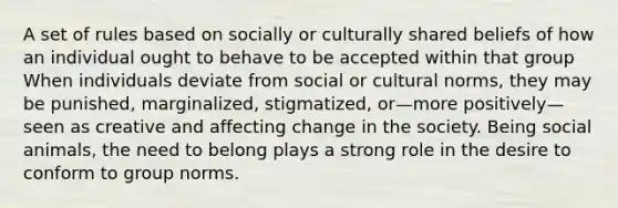 A set of rules based on socially or culturally shared beliefs of how an individual ought to behave to be accepted within that group When individuals deviate from social or cultural norms, they may be punished, marginalized, stigmatized, or—more positively—seen as creative and affecting change in the society. Being social animals, the need to belong plays a strong role in the desire to conform to group norms.