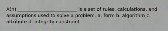 A(n) _________________________ is a set of rules, calculations, and assumptions used to solve a problem. a. form b. algorithm c. attribute d. integrity constraint