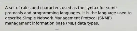 A set of rules and characters used as the syntax for some protocols and programming languages. It is the language used to describe Simple Network Management Protocol (SNMP) management information base (MIB) data types.