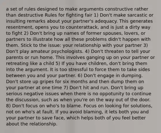 a set of rules designed to make arguments constructive rather than destructive Rules for fighting fair 1) Don't make sarcastic or insulting remarks about your partner's adequacy. This generates resentment, opens you to counterattack, and is just a dirty way to fight 2) Don't bring up names of former spouses, lovers, or partners to illustrate how all these problems didn't happen with them. Stick to the issue: your relationship with your partner 3) Don't play amateur psychologists. 4) Don't threaten to tell your parents or run home. This involves ganging up on your partner or retreating like a child 5) If you have children, don't bring them into the argument. It is too stressful to force them to take sides between you and your partner. 6) Don't engage in dumping. Don't store up gripes for six months and then dump them on your partner at one time 7) Don't hit and run. Don't bring up serious negative issues when there is no oppotunity to continue the discussion, such as when you're on the way out of the door. 8) Don't focus on who's to blame. Focus on looking for solutions, not on who's at fault. If you avoid blaming, it lets both you and your partner to save face, which helps both of you feel better about the relationship.