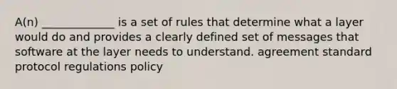 A(n) _____________ is a set of rules that determine what a layer would do and provides a clearly defined set of messages that software at the layer needs to understand. agreement standard protocol regulations policy