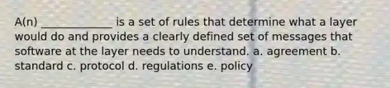 A(n) _____________ is a set of rules that determine what a layer would do and provides a clearly defined set of messages that software at the layer needs to understand. a. agreement b. standard c. protocol d. regulations e. policy