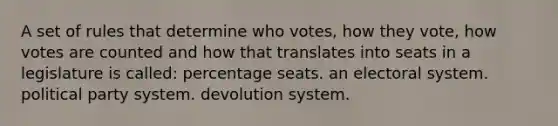 A set of rules that determine who votes, how they vote, how votes are counted and how that translates into seats in a legislature is called: percentage seats. an electoral system. political party system. devolution system.