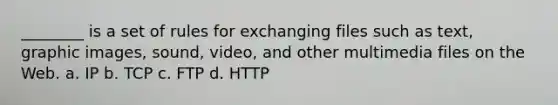 ________ is a set of rules for exchanging files such as text, graphic images, sound, video, and other multimedia files on the Web. a. IP b. TCP c. FTP d. HTTP