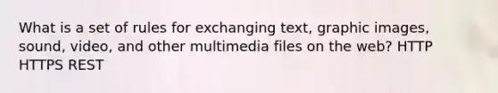 What is a set of rules for exchanging text, graphic images, sound, video, and other multimedia files on the web? HTTP HTTPS REST