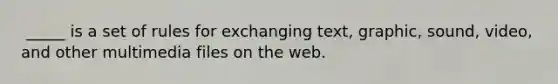 ​ _____ is a set of rules for exchanging text, graphic, sound, video, and other multimedia files on the web.