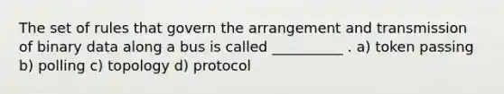 The set of rules that govern the arrangement and transmission of binary data along a bus is called __________ . a) token passing b) polling c) topology d) protocol