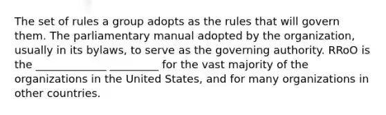 The set of rules a group adopts as the rules that will govern them. The parliamentary manual adopted by the organization, usually in its bylaws, to serve as the governing authority. RRoO is the _____________ _________ for the vast majority of the organizations in the United States, and for many organizations in other countries.