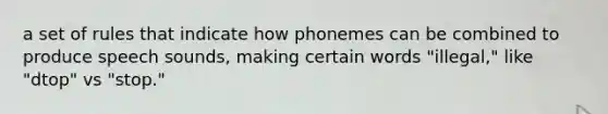 a set of rules that indicate how phonemes can be combined to produce speech sounds, making certain words "illegal," like "dtop" vs "stop."