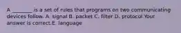 A​ ________ is a set of rules that programs on two communicating devices follow. A. signal B. packet C. filter D. protocol Your answer is correct.E. language