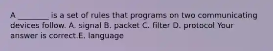 A​ ________ is a set of rules that programs on two communicating devices follow. A. signal B. packet C. filter D. protocol Your answer is correct.E. language